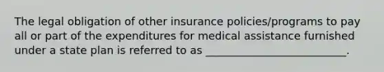 The legal obligation of other insurance policies/programs to pay all or part of the expenditures for medical assistance furnished under a state plan is referred to as __________________________.