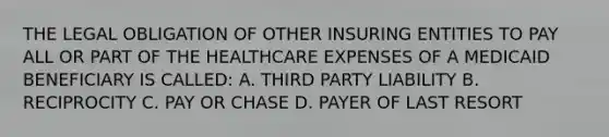 THE LEGAL OBLIGATION OF OTHER INSURING ENTITIES TO PAY ALL OR PART OF THE HEALTHCARE EXPENSES OF A MEDICAID BENEFICIARY IS CALLED: A. THIRD PARTY LIABILITY B. RECIPROCITY C. PAY OR CHASE D. PAYER OF LAST RESORT