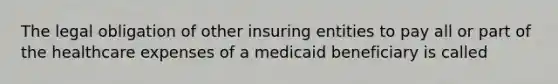 The legal obligation of other insuring entities to pay all or part of the healthcare expenses of a medicaid beneficiary is called