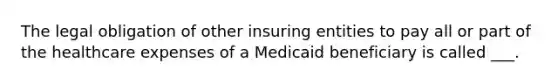 The legal obligation of other insuring entities to pay all or part of the healthcare expenses of a Medicaid beneficiary is called ___.