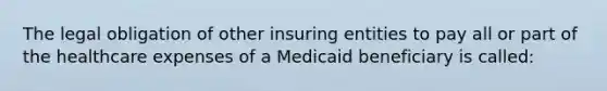 The legal obligation of other insuring entities to pay all or part of the healthcare expenses of a Medicaid beneficiary is called: