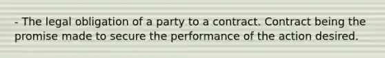 - The legal obligation of a party to a contract. Contract being the promise made to secure the performance of the action desired.