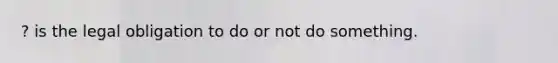 ? is the legal obligation to do or not do something.