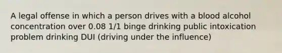 A legal offense in which a person drives with a blood alcohol concentration over 0.08 1/1 binge drinking public intoxication problem drinking DUI (driving under the influence)