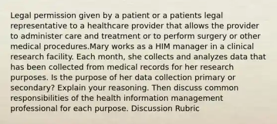 Legal permission given by a patient or a patients legal representative to a healthcare provider that allows the provider to administer care and treatment or to perform surgery or other medical procedures.Mary works as a HIM manager in a clinical research facility. Each month, she collects and analyzes data that has been collected from medical records for her research purposes. Is the purpose of her data collection primary or secondary? Explain your reasoning. Then discuss common responsibilities of the health information management professional for each purpose. Discussion Rubric