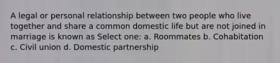 A legal or personal relationship between two people who live together and share a common domestic life but are not joined in marriage is known as Select one: a. Roommates b. Cohabitation c. Civil union d. Domestic partnership