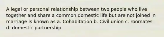 A legal or personal relationship between two people who live together and share a common domestic life but are not joined in marriage is known as a. Cohabitation b. Civil union c. roomates d. domestic partnership