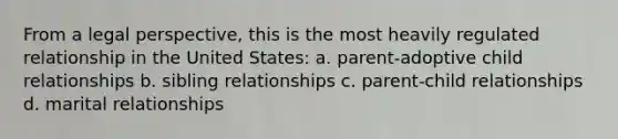 From a legal perspective, this is the most heavily regulated relationship in the United States: a. parent-adoptive child relationships b. sibling relationships c. parent-child relationships d. marital relationships