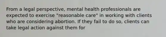 From a legal perspective, mental health professionals are expected to exercise "reasonable care" in working with clients who are considering abortion. If they fail to do so, clients can take legal action against them for