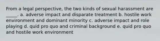 From a legal perspective, the two kinds of sexual harassment are _____. a. adverse impact and disparate treatment b. hostile work environment and dominant minority c. adverse impact and role playing d. quid pro quo and criminal background e. quid pro quo and hostile work environment