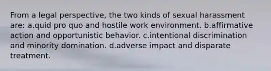 From a legal perspective, the two kinds of sexual harassment are: a.quid pro quo and hostile work environment. b.affirmative action and opportunistic behavior. c.intentional discrimination and minority domination. d.adverse impact and disparate treatment.