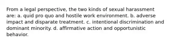 From a legal perspective, the two kinds of sexual harassment are: a. quid pro quo and hostile work environment. b. adverse impact and disparate treatment. c. intentional discrimination and dominant minority. d. affirmative action and opportunistic behavior.