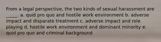 From a legal perspective, the two kinds of sexual harassment are _____. a. quid pro quo and hostile work environment b. adverse impact and disparate treatment c. adverse impact and role playing d. hostile work environment and dominant minority e. quid pro quo and criminal background