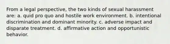 From a legal perspective, the two kinds of sexual harassment are: a. quid pro quo and hostile work environment. b. intentional discrimination and dominant minority. c. adverse impact and disparate treatment. d. affirmative action and opportunistic behavior.