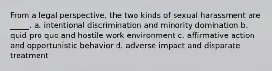 From a legal perspective, the two kinds of sexual harassment are _____. a. intentional discrimination and minority domination b. quid pro quo and hostile work environment c. affirmative action and opportunistic behavior d. adverse impact and disparate treatment