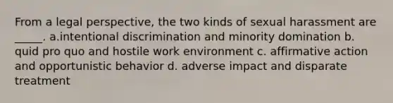 From a legal perspective, the two kinds of sexual harassment are _____. a.intentional discrimination and minority domination b. quid pro quo and hostile work environment c. affirmative action and opportunistic behavior d. adverse impact and disparate treatment