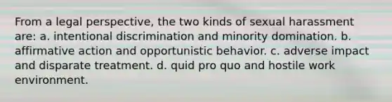 From a legal perspective, the two kinds of sexual harassment are: a. intentional discrimination and minority domination. b. affirmative action and opportunistic behavior. c. adverse impact and disparate treatment. d. quid pro quo and hostile work environment.