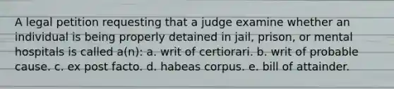 A legal petition requesting that a judge examine whether an individual is being properly detained in jail, prison, or mental hospitals is called a(n): a. writ of certiorari. b. writ of probable cause. c. ex post facto. d. habeas corpus. e. bill of attainder.