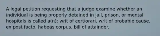 A legal petition requesting that a judge examine whether an individual is being properly detained in jail, prison, or mental hospitals is called a(n): writ of certiorari. writ of probable cause. ex post facto. habeas corpus. bill of attainder.