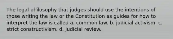 The legal philosophy that judges should use the intentions of those writing the law or the Constitution as guides for how to interpret the law is called a. common law. b. judicial activism. c. strict constructivism. d. judicial review.