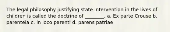 The legal philosophy justifying state intervention in the lives of children is called the doctrine of ________. a. Ex parte Crouse b. parentela c. in loco parenti d. parens patriae