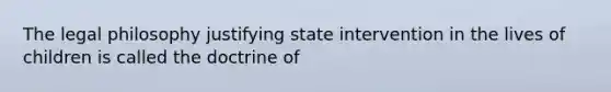 The legal philosophy justifying state intervention in the lives of children is called the doctrine of