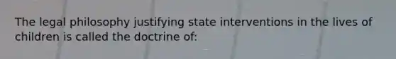 The legal philosophy justifying state interventions in the lives of children is called the doctrine of: