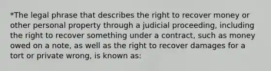 *The legal phrase that describes the right to recover money or other personal property through a judicial proceeding, including the right to recover something under a contract, such as money owed on a note, as well as the right to recover damages for a tort or private wrong, is known as: