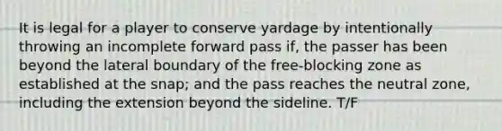 It is legal for a player to conserve yardage by intentionally throwing an incomplete forward pass if, the passer has been beyond the lateral boundary of the free-blocking zone as established at the snap; and the pass reaches the neutral zone, including the extension beyond the sideline. T/F