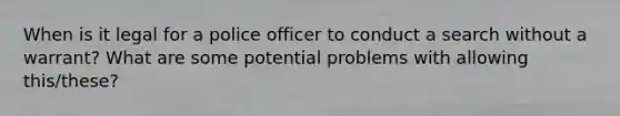 When is it legal for a police officer to conduct a search without a warrant? What are some potential problems with allowing this/these?