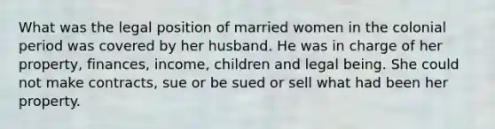 What was the legal position of married women in the colonial period was covered by her husband. He was in charge of her property, finances, income, children and legal being. She could not make contracts, sue or be sued or sell what had been her property.