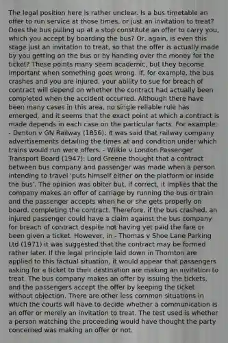 The legal position here is rather unclear. Is a bus timetable an offer to run service at those times, or just an invitation to treat? Does the bus pulling up at a stop constitute an offer to carry you, which you accept by boarding the bus? Or, again, is even this stage just an invitation to treat, so that the offer is actually made by you getting on the bus or by handing over the money for the ticket? These points many seem academic, but they become important when something goes wrong. If, for example, the bus crashes and you are injured, your ability to sue for breach of contract will depend on whether the contract had actually been completed when the accident occurred. Although there have been many cases in this area, no single reliable rule has emerged, and it seems that the exact point at which a contract is made depends in each case on the particular facts. For example: - Denton v GN Railway (1856): it was said that railway company advertisements detailing the times at and condition under which trains would run were offers. - Wilkie v London Passenger Transport Board (1947): Lord Greene thought that a contract between bus company and passenger was made when a person intending to travel 'puts himself either on the platform or inside the bus'. The opinion was obiter but, if correct, it implies that the company makes an offer of carriage by running the bus or train and the passenger accepts when he or she gets properly on board, completing the contract. Therefore, if the bus crashed, an injured passenger could have a claim against the bus company for breach of contract despite not having yet paid the fare or been given a ticket. However, in - Thomas v Shoe Lane Parking Ltd (1971) it was suggested that the contract may be formed rather later. If the legal principle laid down in Thornton are applied to this factual situation, it would appear that passengers asking for a ticket to their destination are making an invitation to treat. The bus company makes an offer by issuing the tickets, and the passengers accept the offer by keeping the ticket without objection. There are other less common situations in which the courts will have to decide whether a communication is an offer or merely an invitation to treat. The test used is whether a person watching the proceeding would have thought the party concerned was making an offer or not.