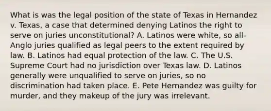 What is was the legal position of the state of Texas in Hernandez v. Texas, a case that determined denying Latinos the right to serve on juries unconstitutional? A. Latinos were white, so all-Anglo juries qualified as legal peers to the extent required by law. B. Latinos had equal protection of the law. C. The U.S. Supreme Court had no jurisdiction over Texas law. D. Latinos generally were unqualified to serve on juries, so no discrimination had taken place. E. Pete Hernandez was guilty for murder, and they makeup of the jury was irrelevant.