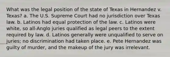 What was the legal position of the state of Texas in Hernandez v. Texas? a. The U.S. Supreme Court had no jurisdiction over Texas law. b. Latinos had equal protection of the law. c. Latinos were white, so all-Anglo juries qualified as legal peers to the extent required by law. d. Latinos generally were unqualified to serve on juries; no discrimination had taken place. e. Pete Hernandez was guilty of murder, and the makeup of the jury was irrelevant.