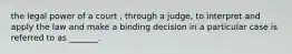 the legal power of a court , through a judge, to interpret and apply the law and make a binding decision in a particular case is referred to as _______.