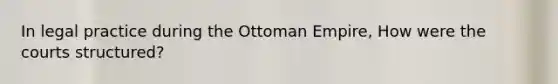 In legal practice during the Ottoman Empire, How were the courts structured?