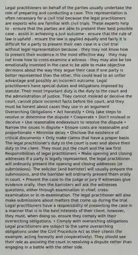 Legal practitioners on behalf of the parties usually undertake the role of preparing and conducting a case. This representation is often necessary for a civil trial because the legal practitioners are experts who are familiar with civil trials. These experts help to - ensure that the parties are able to present their best possible case - assist in achieving a just outcome - ensure that the rule of law is upheld - ensure the law is applied equally and fairly It is difficult for a party to present their own case in a civil trial without legal representation because - they may not know how to present their evidence in the most effective way - they may not know how to cross-examine a witness - they may also be too emotionally invested in the case to be able to make objective decisions about the way they argue their case If one party is better represented than the other, this could lead to an unfair advantage and possibly an incorrect outcome. Legal practitioners have special duties and obligations imposed by statute. Their most important duty is the duty to the court and the administration of justice. They cannot mislead or deceive the court, cannot place incorrect facts before the court, and they must be honest about cases they use in an argument Overarching Obligations • Act honestly • Only take steps to resolve or determine the dispute • Cooperate • Don't mislead or deceive • Use reasonable endeavours to resolve the dispute • Narrow the issues in dispute • Ensure costs are reasonable and proportionate • Minimise delay • Disclose the existence of critical documents • Only make claims that have a proper basis The legal practitioner's duty to the court is over and above their duty to the client. They must put the court and the law first. Responsibilities of legal practitioners • Make opening and closing addresses If a party is legally represented, the legal practitioner will ordinarily present the opening and closing addresses (or submissions). The solicitor (and barrister) will usually prepare the submissions, and the barrister will ordinarily present them orally in court. • Present the case to the judge or jury If witnesses give evidence orally, then the barristers will ask the witnesses questions, either through examination in chief, cross-examination or in re-examination. The legal practitioner will also make submissions about matters that come up during the trial. Legal practitioners have a responsibility of presenting the case in a manner that is in the best interests of their client, however, they must, when doing so, ensure they comply with their overarching obligations. • Comply with overarching obligations Legal practitioners are subject to the same overarching obligations under the Civil Procedure Act as their clients (for example, acting honestly and cooperatively). They should see their role as assisting the court in resolving a dispute rather than engaging in a battle with the other side.