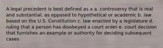 A legal precedent is best defined as a a. controversy that is real and substantial, as opposed to hypothetical or academic b. law based on the U.S. Constitution c. law enacted by a legislature d. ruling that a person has disobeyed a court order e. court decision that furnishes an example or authority for deciding subsequent cases