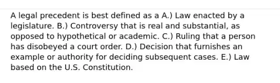 A legal precedent is best defined as a A.) Law enacted by a legislature. B.) Controversy that is real and substantial, as opposed to hypothetical or academic. C.) Ruling that a person has disobeyed a court order. D.) Decision that furnishes an example or authority for deciding subsequent cases. E.) Law based on the U.S. Constitution.