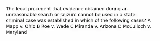 The legal precedent that evidence obtained during an unreasonable search or seizure cannot be used in a state criminal case was established in which of the following cases? A Mapp v. Ohio B Roe v. Wade C Miranda v. Arizona D McCulloch v. Maryland