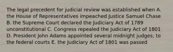 The legal precedent for judicial review was established when A. the House of Representatives impeached Justice Samuel Chase B. the Supreme Court declared the Judiciary Act of 1789 unconstitutional C. Congress repealed the Judiciary Act of 1801 D. President John Adams appointed several midnight judges; to the federal courts E. the Judiciary Act of 1801 was passed