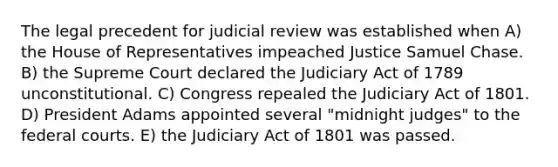 The legal precedent for judicial review was established when A) the House of Representatives impeached Justice Samuel Chase. B) the Supreme Court declared the Judiciary Act of 1789 unconstitutional. C) Congress repealed the Judiciary Act of 1801. D) President Adams appointed several "midnight judges" to the federal courts. E) the Judiciary Act of 1801 was passed.