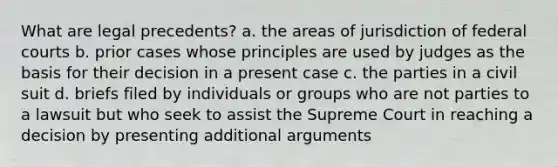 What are legal precedents? a. the areas of jurisdiction of federal courts b. prior cases whose principles are used by judges as the basis for their decision in a present case c. the parties in a civil suit d. briefs filed by individuals or groups who are not parties to a lawsuit but who seek to assist the Supreme Court in reaching a decision by presenting additional arguments