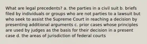 What are legal precedents? a. the parties in a civil suit b. briefs filed by individuals or groups who are not parties to a lawsuit but who seek to assist the Supreme Court in reaching a decision by presenting additional arguments c. prior cases whose principles are used by judges as the basis for their decision in a present case d. the areas of jurisdiction of federal courts