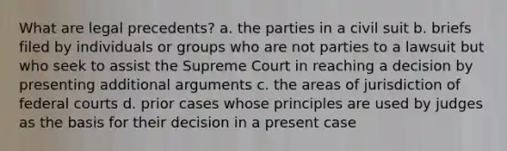 What are legal precedents? a. the parties in a civil suit b. briefs filed by individuals or groups who are not parties to a lawsuit but who seek to assist the Supreme Court in reaching a decision by presenting additional arguments c. the areas of jurisdiction of federal courts d. prior cases whose principles are used by judges as the basis for their decision in a present case