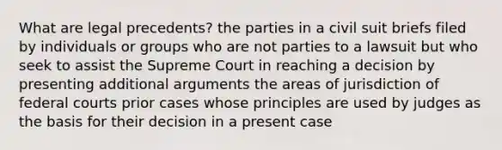 What are legal precedents? the parties in a civil suit briefs filed by individuals or groups who are not parties to a lawsuit but who seek to assist the Supreme Court in reaching a decision by presenting additional arguments the areas of jurisdiction of federal courts prior cases whose principles are used by judges as the basis for their decision in a present case