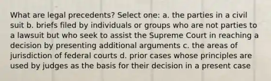 What are legal precedents? Select one: a. the parties in a civil suit b. briefs filed by individuals or groups who are not parties to a lawsuit but who seek to assist the Supreme Court in reaching a decision by presenting additional arguments c. the areas of jurisdiction of federal courts d. prior cases whose principles are used by judges as the basis for their decision in a present case