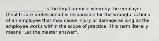 _________________ is the legal premise whereby the employer (health care professional) is responsible for the wrongful actions of an employee that may cause injury or damage as long as the employee works within the scope of practice. This term literally means "Let the master answer".