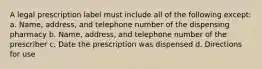 A legal prescription label must include all of the following except: a. Name, address, and telephone number of the dispensing pharmacy b. Name, address, and telephone number of the prescriber c. Date the prescription was dispensed d. Directions for use