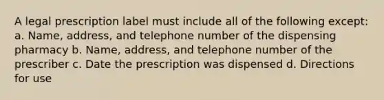 A legal prescription label must include all of the following except: a. Name, address, and telephone number of the dispensing pharmacy b. Name, address, and telephone number of the prescriber c. Date the prescription was dispensed d. Directions for use